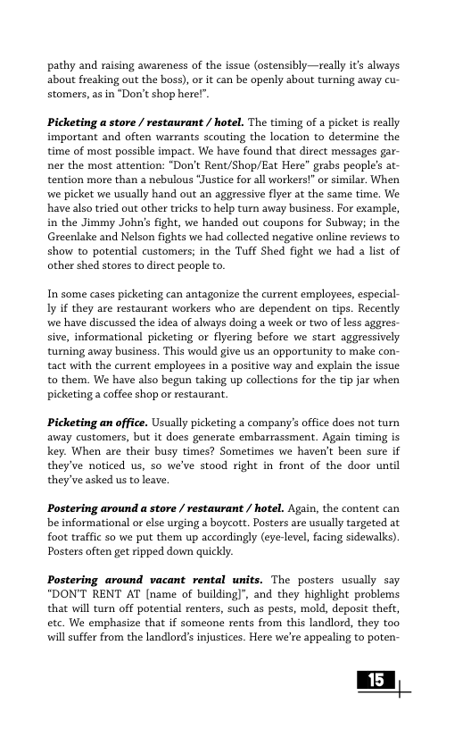 pathy and raising awareness of the issue (ostensibly—really it’s always about freaking out the boss), or it can be openly about turning away cu- stomers, as in “Don’t shop here!” Picketing a store / restaurant / hotel. The timing of a picket is really important and often warrants scouting the location to determine the time of most possible impact. We have found that direct messages gar- ner the most attention: “Don’t Rent/Shop/Eat Here" grabs people’s at- tention more than a nebulous “Justice for all workers!” or similar. When wwe picket we usually hand out an aggressive flyer at the same time. We have also tried out ather tricks to help turn away business. For example, in the Jimmy John’s fight, we handed out coupons for Subway; in the Greenlake and Nelson fights we had collected negative online reviews to show to potential customers; in the Tuff Shed fight we had a list of other shed stores to direct peaple to. In some cases picketing can antagonize the current employees, especial- ly if they are restaurant workers who are dependent on tips. Recently we have discussed the idea of always doing a week or two of less aggres- sive, informational picketing or flyering before we start aggressively turning away business. This would give us an opportunity to make con- tact with the current employees in a positive way and explain the issue to them. We have also begun taking up collections for the tip jar when picketing a coffee shop or restaurant. Picketing an office. Usually picketing a company’s offce does not turn. away customers, but it does generate embarrassment. Again timing is key. When are their busy times? Sometimes we haven’t been sure if they’ve noticed us, so we’ve stood right in front of the door until they’ve asked us to leave, Postering around a store / restaurant / hotel. Again, the content can be informational or else urging a bogcott. Posters are usually targeted at foot traffic so we put them up accordingly (eye-level, facing sidewalks). Posters often get ripped down quickly. Postering around vacant rental units. The posters usually say “DON’T RENT AT [name of building)", and they highlight problems that will tun off potential renters, such as pests, mold, deposit theft, etc. We emphasize that if someone rents from this landlord, they too will suffer from the landlord’s injustices. Here we’re appealing to poten- | 15 |